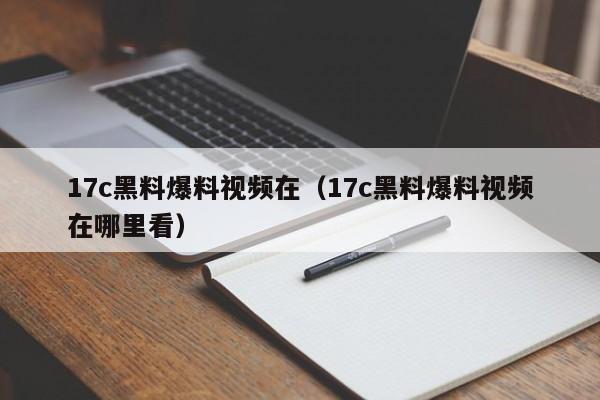 17c黑料爆料视频在(17c黑料爆料视频在哪里看)
