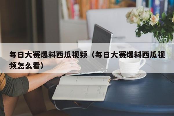 每日大赛爆料西瓜视频(每日大赛爆料西瓜视频怎么看)