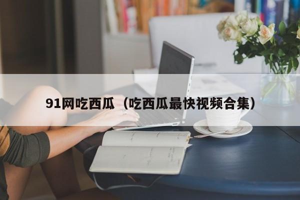 91网吃西瓜(吃西瓜最快视频合集)