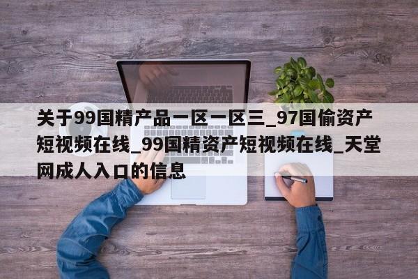 关于99国精产品一区一区三_97国偷资产短视频在线_99国精资产短视频在线_天堂网成人入口的信息