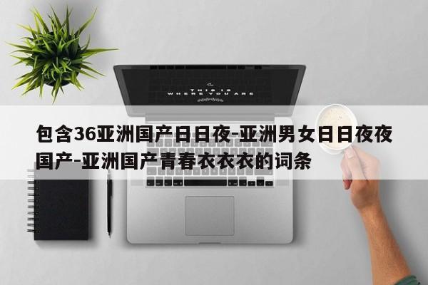 包含36亚洲国产日日夜-亚洲男女日日夜夜国产-亚洲国产青春衣衣衣的词条