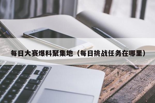 每日大赛爆料聚集地(每日挑战任务在哪里)