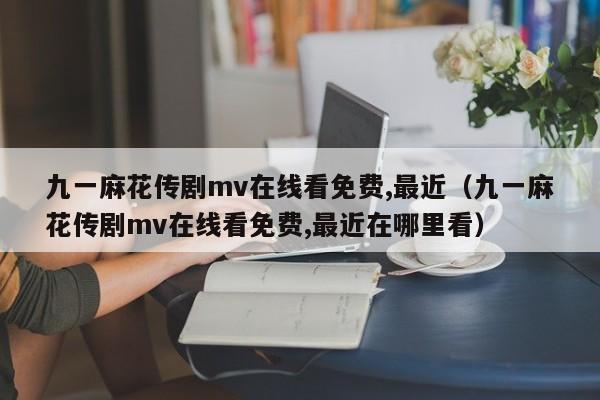 九一麻花传剧mv在线看免费,最近(九一麻花传剧mv在线看免费,最近在哪里看)