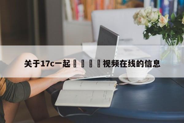 关于17c一起🌿视频在线的信息