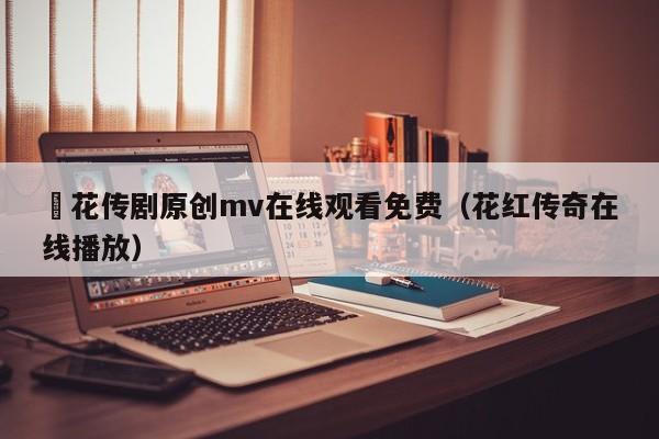 蔴花传剧原创mv在线观看免费(花红传奇在线播放)