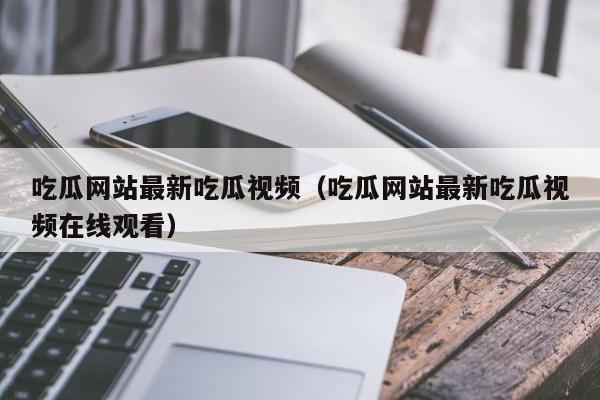 吃瓜网站最新吃瓜视频(吃瓜网站最新吃瓜视频在线观看)