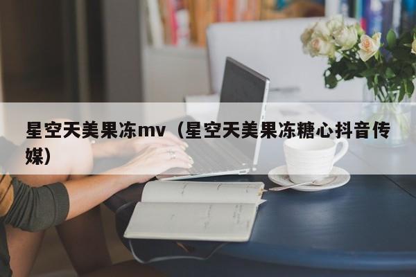 星空天美果冻mv(星空天美果冻糖心抖音传媒)