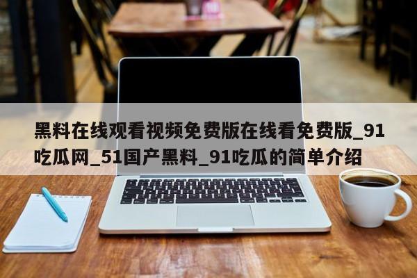 黑料在线观看视频免费版在线看免费版_91吃瓜网_51国产黑料_91吃瓜的简单介绍