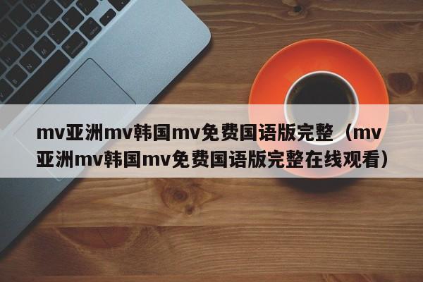 mv亚洲mv韩国mv免费国语版完整(mv亚洲mv韩国mv免费国语版完整在线观看)