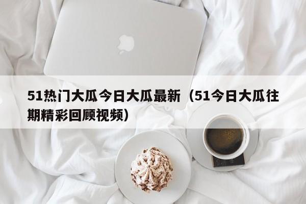 51热门大瓜今日大瓜最新(51今日大瓜往期精彩回顾视频)